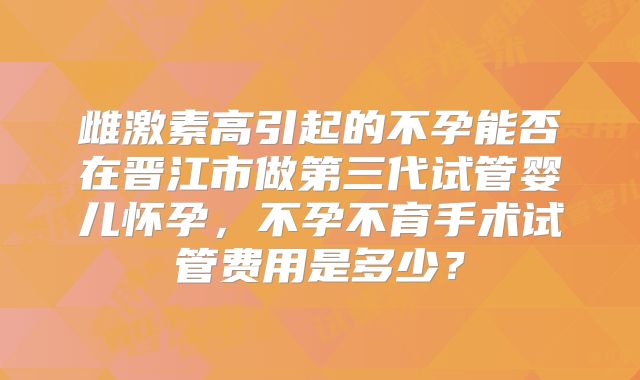 雌激素高引起的不孕能否在晋江市做第三代试管婴儿怀孕，不孕不育手术试管费用是多少？