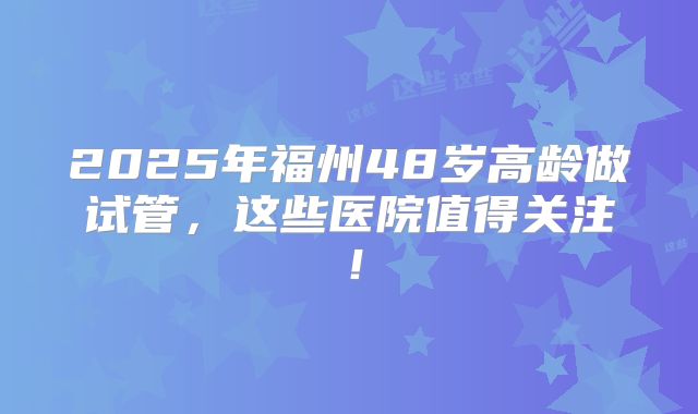 2025年福州48岁高龄做试管，这些医院值得关注！