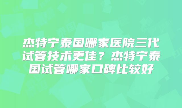 杰特宁泰国哪家医院三代试管技术更佳？杰特宁泰国试管哪家口碑比较好