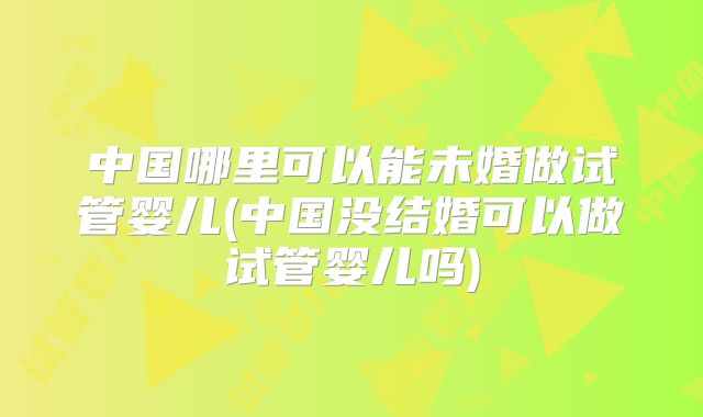 中国哪里可以能未婚做试管婴儿(中国没结婚可以做试管婴儿吗)