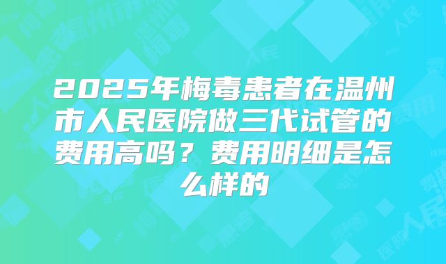 2025年梅毒患者在温州市人民医院做三代试管的费用高吗?费用明细是怎么样的