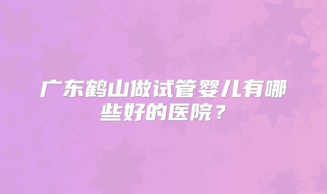 广东鹤山做试管婴儿有哪些好的医院？