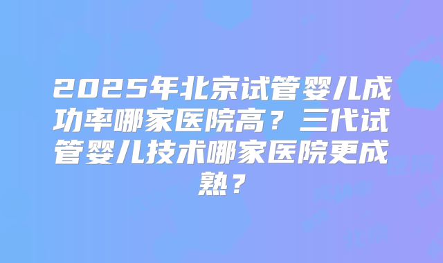 2025年北京试管婴儿成功率哪家医院高？三代试管婴儿技术哪家医院更成熟？
