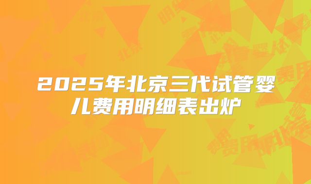 2025年北京三代试管婴儿费用明细表出炉