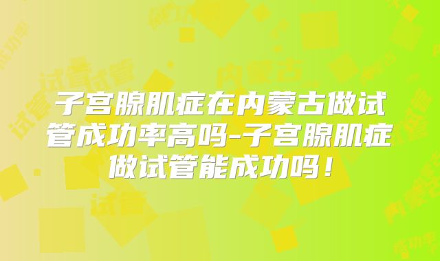 子宫腺肌症在内蒙古做试管成功率高吗-子宫腺肌症做试管能成功吗！