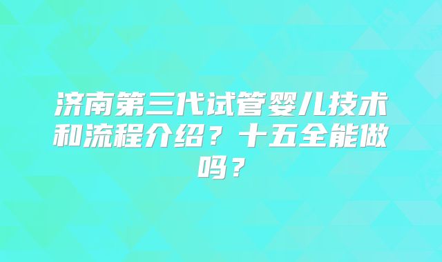济南第三代试管婴儿技术和流程介绍？十五全能做吗？