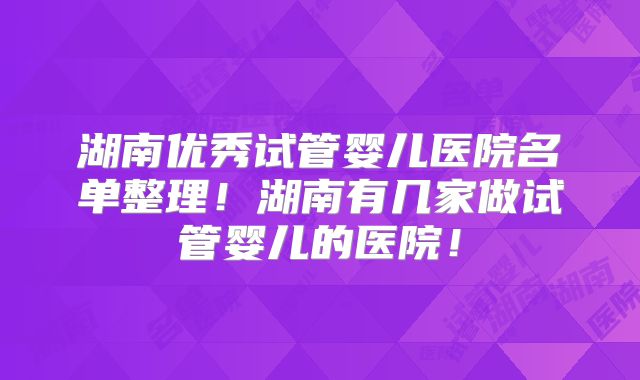 湖南优秀试管婴儿医院名单整理！湖南有几家做试管婴儿的医院！