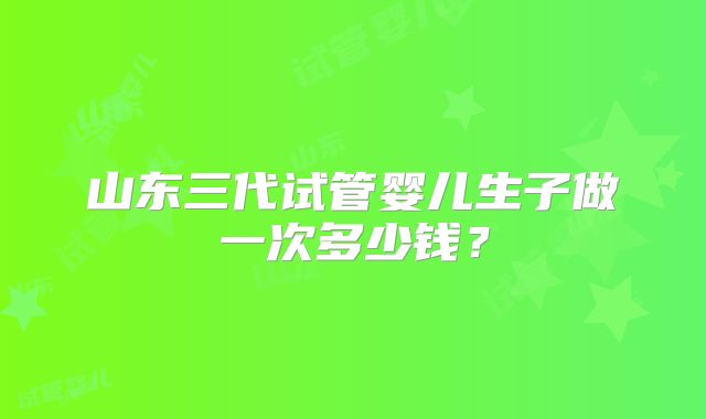 山东三代试管婴儿生子做一次多少钱？