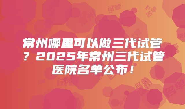 常州哪里可以做三代试管？2025年常州三代试管医院名单公布！