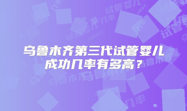乌鲁木齐第三代试管婴儿成功几率有多高？