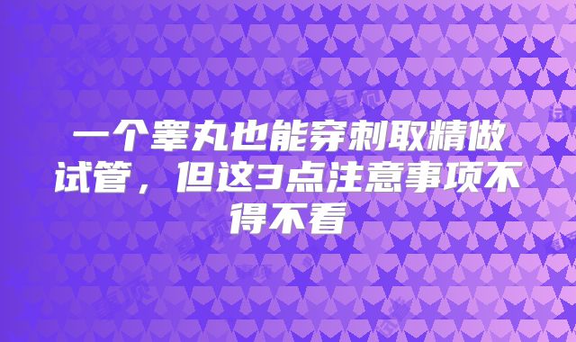 一个睾丸也能穿刺取精做试管，但这3点注意事项不得不看