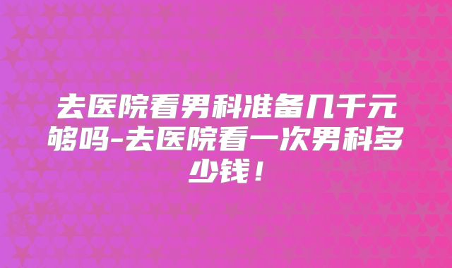 去医院看男科准备几千元够吗-去医院看一次男科多少钱！