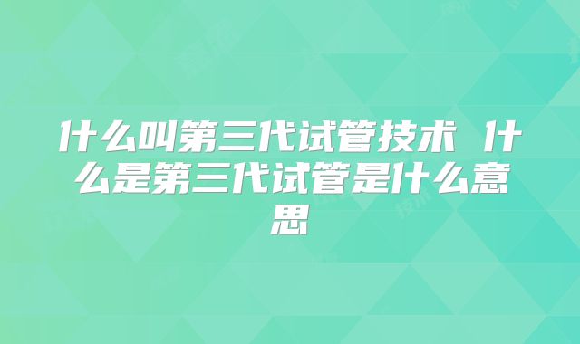 什么叫第三代试管技术 什么是第三代试管是什么意思