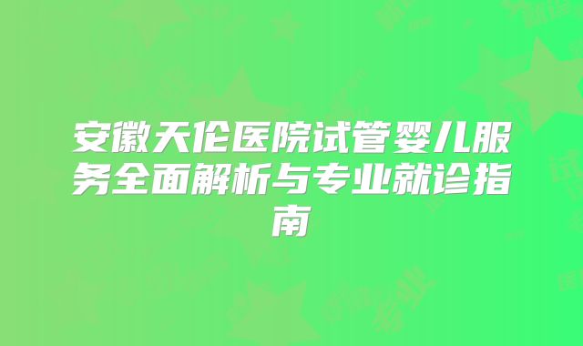 安徽天伦医院试管婴儿服务全面解析与专业就诊指南