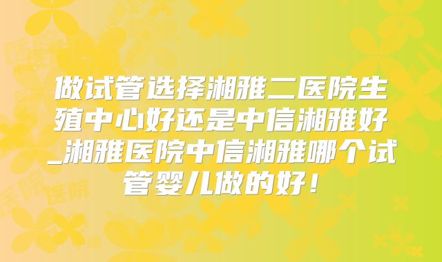 做试管选择湘雅二医院生殖中心好还是中信湘雅好_湘雅医院中信湘雅哪个试管婴儿做的好！