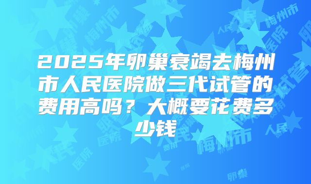 2025年卵巢衰竭去梅州市人民医院做三代试管的费用高吗？大概要花费多少钱