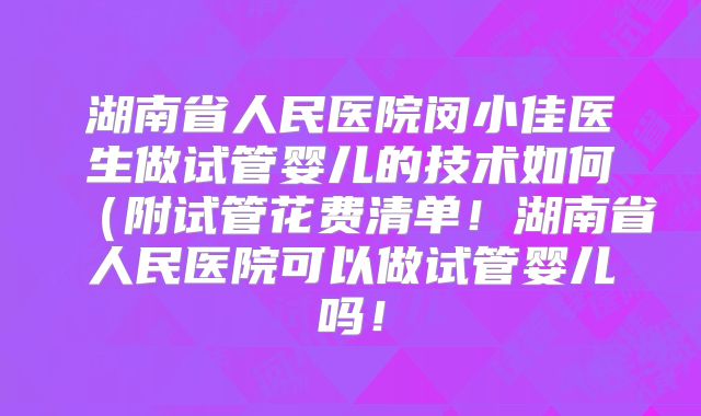 湖南省人民医院闵小佳医生做试管婴儿的技术如何（附试管花费清单！湖南省人民医院可以做试管婴儿吗！
