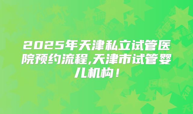 2025年天津私立试管医院预约流程,天津市试管婴儿机构！