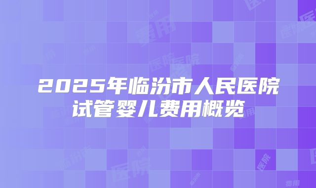 2025年临汾市人民医院试管婴儿费用概览