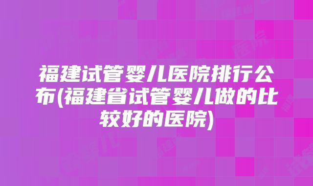 福建试管婴儿医院排行公布(福建省试管婴儿做的比较好的医院)
