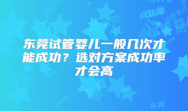 东莞试管婴儿一般几次才能成功？选对方案成功率才会高