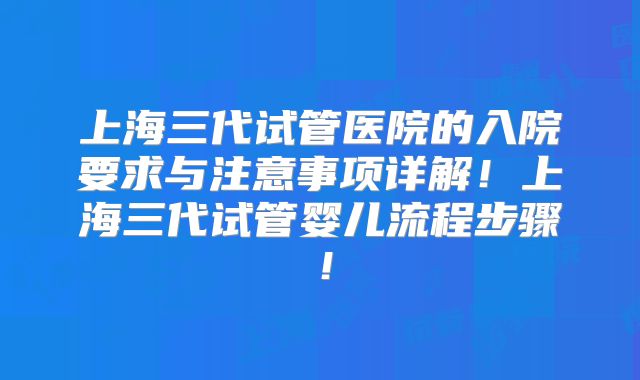 上海三代试管医院的入院要求与注意事项详解！上海三代试管婴儿流程步骤！