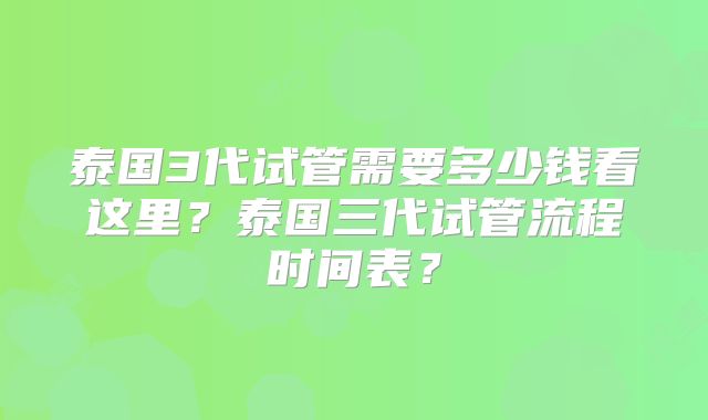 泰国3代试管需要多少钱看这里？泰国三代试管流程时间表？