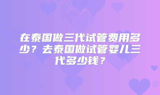 在泰国做三代试管费用多少？去泰国做试管婴儿三代多少钱？