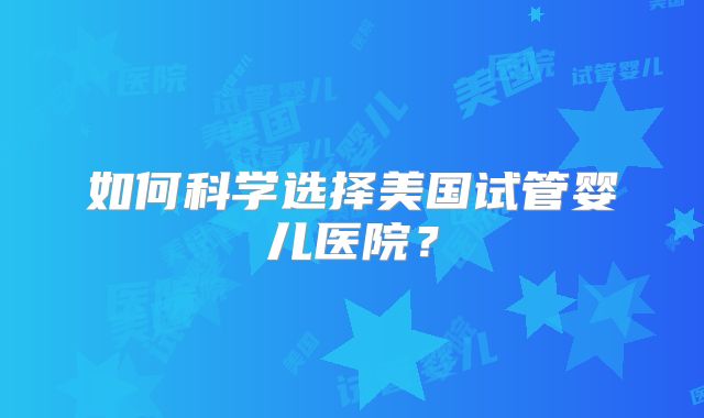 如何科学选择美国试管婴儿医院？