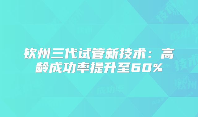 钦州三代试管新技术：高龄成功率提升至60%