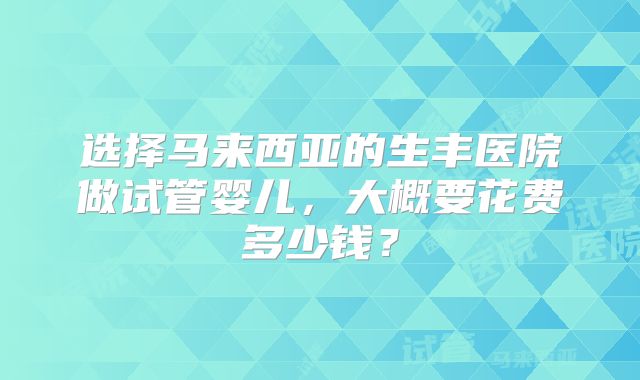 选择马来西亚的生丰医院做试管婴儿，大概要花费多少钱？