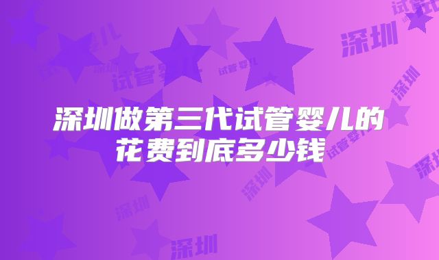 深圳做第三代试管婴儿的花费到底多少钱