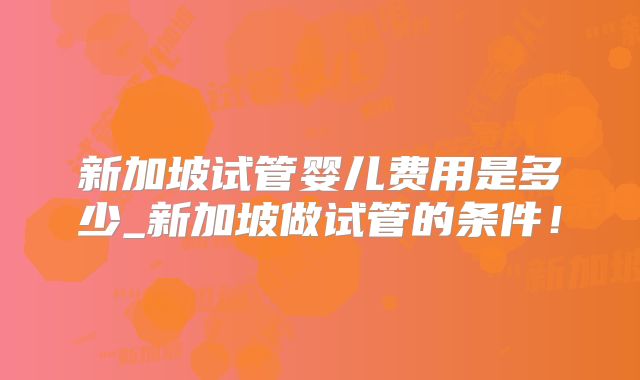 新加坡试管婴儿费用是多少_新加坡做试管的条件!