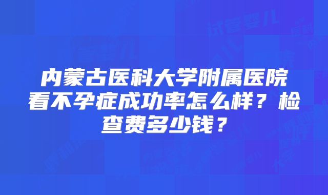 内蒙古医科大学附属医院看不孕症成功率怎么样？检查费多少钱？