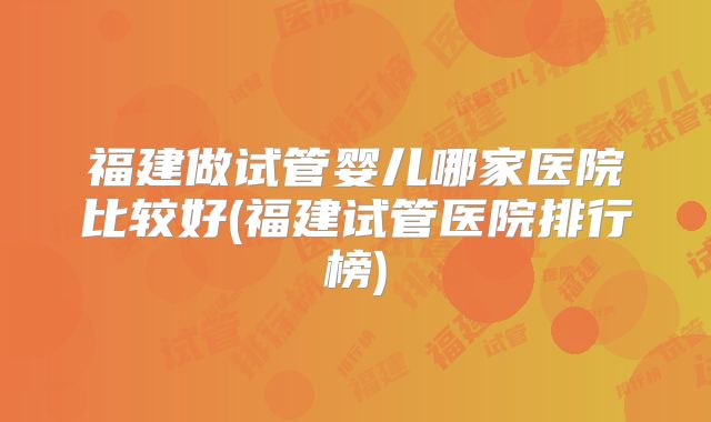 福建做试管婴儿哪家医院比较好(福建试管医院排行榜)
