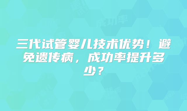 三代试管婴儿技术优势！避免遗传病，成功率提升多少？