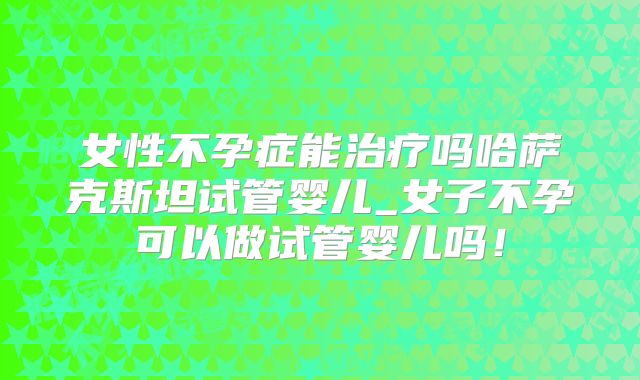 女性不孕症能治疗吗哈萨克斯坦试管婴儿_女子不孕可以做试管婴儿吗！