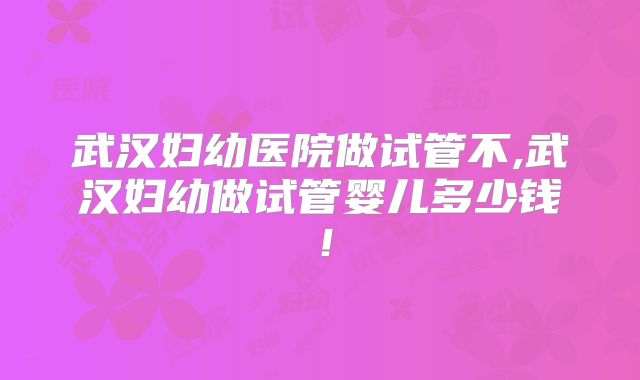 武汉妇幼医院做试管不,武汉妇幼做试管婴儿多少钱!