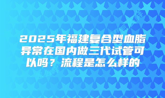 2025年福建复合型血脂异常在国内做三代试管可以吗？流程是怎么样的