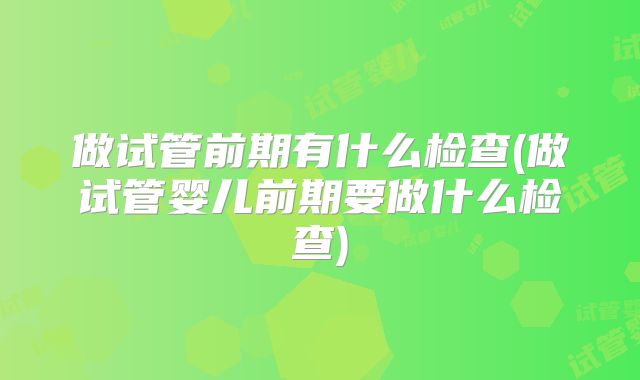 做试管前期有什么检查(做试管婴儿前期要做什么检查)