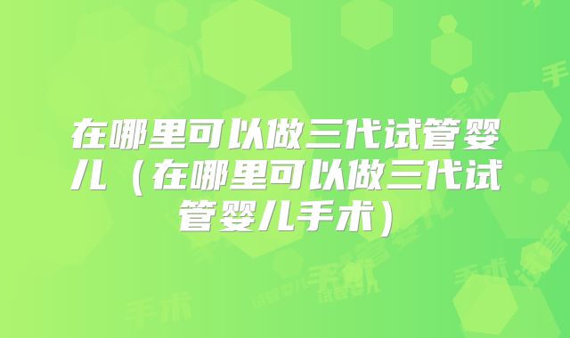 在哪里可以做三代试管婴儿（在哪里可以做三代试管婴儿手术）