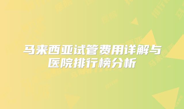 马来西亚试管费用详解与医院排行榜分析