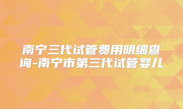 南宁三代试管费用明细查询-南宁市第三代试管婴儿