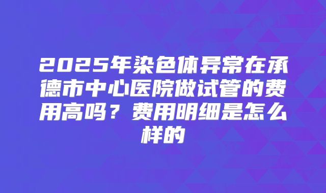 2025年染色体异常在承德市中心医院做试管的费用高吗?费用明细是怎么样的