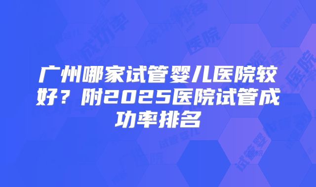 广州哪家试管婴儿医院较好？附2025医院试管成功率排名