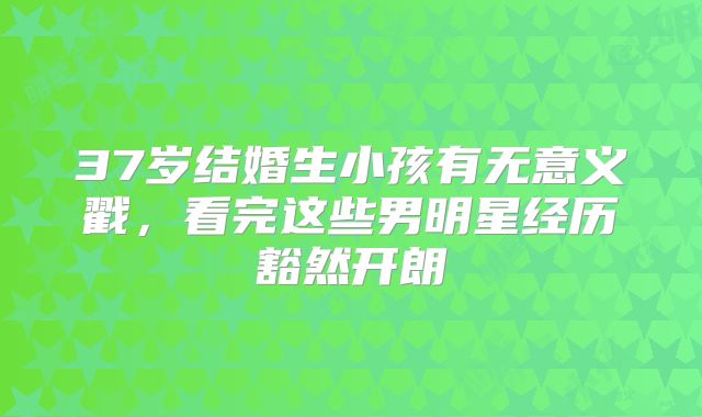 37岁结婚生小孩有无意义戳，看完这些男明星经历豁然开朗
