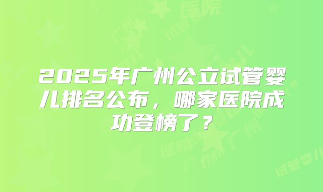 2025年广州公立试管婴儿排名公布,哪家医院成功登榜了?