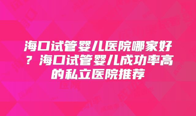 海口试管婴儿医院哪家好?海口试管婴儿成功率高的私立医院推荐