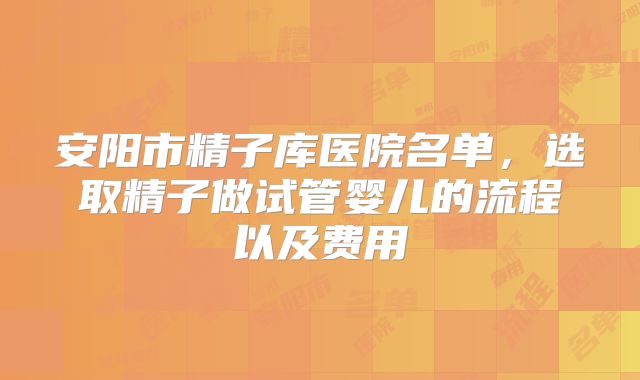 安阳市精子库医院名单，选取精子做试管婴儿的流程以及费用