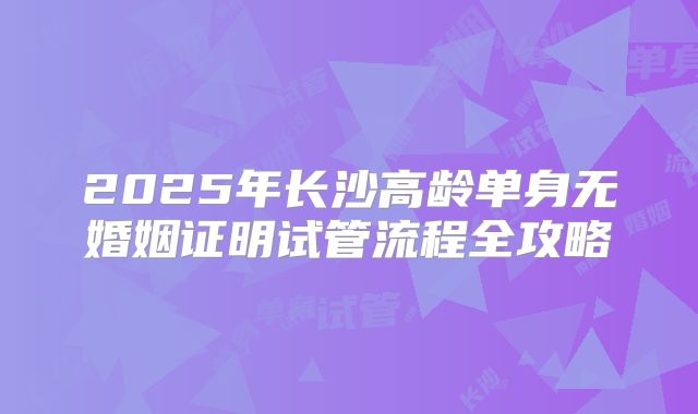 2025年长沙高龄单身无婚姻证明试管流程全攻略